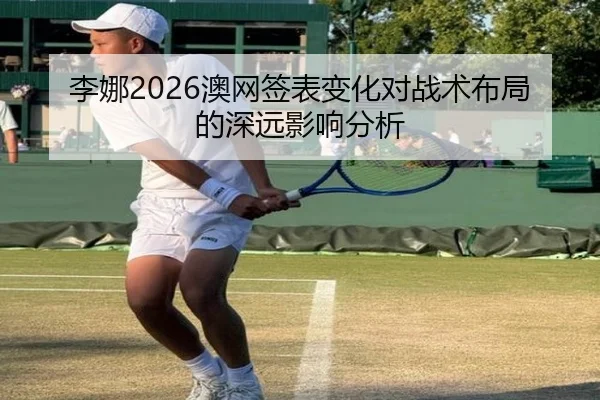 李娜2026澳网签表变化对战术布局的深远影响分析