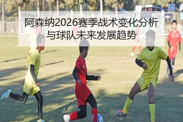 阿森纳2026赛季战术变化分析与球队未来发展趋势