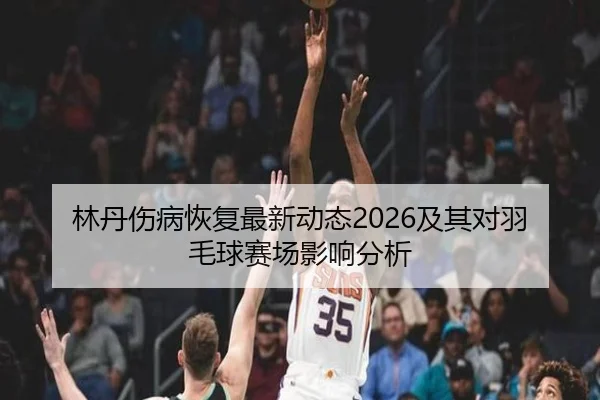 林丹伤病恢复最新动态2026及其对羽毛球赛场影响分析